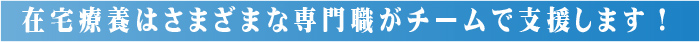 在宅療養はさまざまな専門職がチームで支援します！